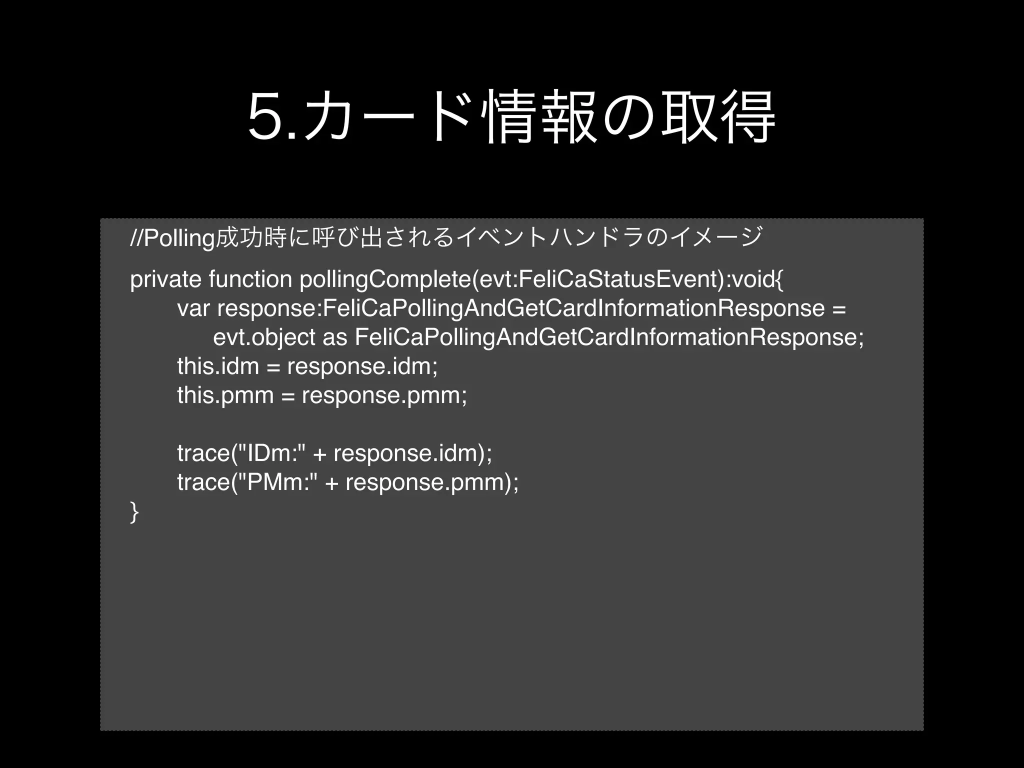 //Polling
private function pollingComplete(evt:FeliCaStatusEvent):void{
!    var response:FeliCaPollingAndGetCardInformationResponse =
!    ! evt.object as FeliCaPollingAndGetCardInformationResponse;
!    this.idm = response.idm;
!    this.pmm = response.pmm;

!   trace("IDm:" + response.idm);
!   trace("PMm:" + response.pmm);
}
 