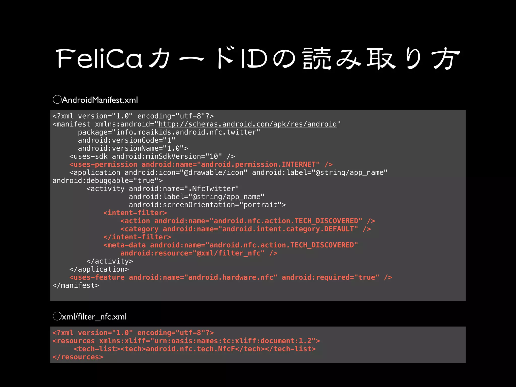 AndroidManifest.xml
<?xml version="1.0" encoding="utf-8"?>
<manifest xmlns:android="http://schemas.android.com/apk/res/android"
      package="info.moaikids.android.nfc.twitter"
      android:versionCode="1"
      android:versionName="1.0">
    <uses-sdk android:minSdkVersion="10" />
    <uses-permission android:name="android.permission.INTERNET" />
    <application android:icon="@drawable/icon" android:label="@string/app_name"
android:debuggable="true">
        <activity android:name=".NfcTwitter"
                   android:label="@string/app_name"
                   android:screenOrientation="portrait">
            <intent-filter>
                <action android:name="android.nfc.action.TECH_DISCOVERED" />
                <category android:name="android.intent.category.DEFAULT" />
            </intent-filter>
            <meta-data android:name="android.nfc.action.TECH_DISCOVERED"
                android:resource="@xml/filter_nfc" />
        </activity>
    </application>
    <uses-feature android:name="android.hardware.nfc" android:required="true" />
</manifest>



  xml/ﬁlter_nfc.xml
<?xml version="1.0" encoding="utf-8"?>
<resources xmlns:xliff="urn:oasis:names:tc:xliff:document:1.2">
     <tech-list><tech>android.nfc.tech.NfcF</tech></tech-list>
</resources>
 