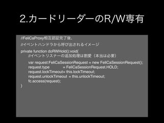 //FeliCaProxy
//
private function doRWHold():void{
!    //
!    var request:FeliCaSessionRequest = new FeliCaSessionRequest();
!    request.type! ! ! = FeliCaSessionRequest.HOLD;
!    request.lockTimeout! this.lockTimeout;!
                         =
!    request.unlockTimeout! = this.unlockTimeout;
!    fc.access(request);
}
 