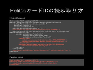 AndroidManifest.xml
<?xml version="1.0" encoding="utf-8"?>
<manifest xmlns:android="http://schemas.android.com/apk/res/android"
      package="info.moaikids.android.nfc.twitter"
      android:versionCode="1"
      android:versionName="1.0">
    <uses-sdk android:minSdkVersion="10" />
    <uses-permission android:name="android.permission.INTERNET" />
    <application android:icon="@drawable/icon" android:label="@string/app_name"
android:debuggable="true">
        <activity android:name=".NfcTwitter"
                   android:label="@string/app_name"
                   android:screenOrientation="portrait">
            <intent-filter>
                <action android:name="android.nfc.action.TECH_DISCOVERED" />
                <category android:name="android.intent.category.DEFAULT" />
            </intent-filter>
            <meta-data android:name="android.nfc.action.TECH_DISCOVERED"
                android:resource="@xml/filter_nfc" />
        </activity>
    </application>
    <uses-feature android:name="android.hardware.nfc" android:required="true" />
</manifest>



  xml/ﬁlter_nfc.xml
<?xml version="1.0" encoding="utf-8"?>
<resources xmlns:xliff="urn:oasis:names:tc:xliff:document:1.2">
     <tech-list><tech>android.nfc.tech.NfcF</tech></tech-list>
</resources>
 