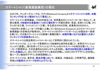 スマートシャツ（新馬服装集団）の買収

•       ２００７年、ヤンガーグループは、アメリカKellwood Companyよりスマートシャツ（当時、米国
        ランキング5位）を1.2億米ドルにて買収した。
•       スマートシャツ（新馬服装、１９５６年設立）は、世界最大のシャツメーカーの一社として、本
        部は香港、６地域の生産基地に１３の工場を持つ（中国の深圳、寧波、吉林に４工場、スリ
        ランカに８工場、フィリッピンに１工場）。年生産は３９００万枚、従業員は２６０００人。
•       １９８２年に米国ニューヨーク市場に上場しているKellwood Companyによりスマートシャツ（
        新馬服装）の全株式が取得され、スマートシャツのグローバリゼーションの歴史の一里塚
        を築いた。その後スマートシャツは着実に発展を続け、米国市場における２番目に大きい
        ドレスシャツの供給者となった。
•       スマートシャツは高品質のシャツメーカーとして世界的に認められている。
•       スマートシャツは、ニューヨーク事務所という地域的な有利性を通じて、世界のファッション
        トレンドに密着し、誇りを持ってファッションアパレルのエキスパートの地位を築いた。ニュ
        ーヨーク事務所は、その先進的なＣＡＤシステムを利用し、毎月3000型を超える斬新なデ
        ザインを創出した。またイタリアのデザイン会社を招聘し、ＣＤＣイタリアデザインを任用し、
        毎シーズン独自のデザインを研究開発した。
•       スマートシャツは、長年来、欧米市場において、高級店、中級品店、小売専門店、通信販
        売等との販売ネットワークを作り上げている。
    Copyright(C)2011 YOUNGOR TRADING CO., LTD.
                                                         10
 