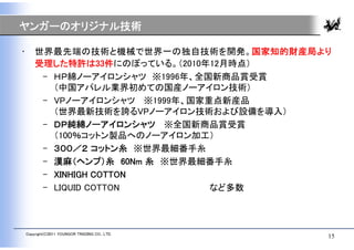 ヤンガーのオリジナル技術

•       世界最先端の技術と機械で世界一の独自技術を開発。国家知的財産局より
        受理した特許は33件にのぼっている。（2010年12月時点）
         – ＨＰ綿ノーアイロンシャツ ※1996年、全国新商品賞受賞
           （中国アパレル業界初めての国産ノーアイロン技術）
         – VPノーアイロンシャツ ※1999年、国家重点新産品
           （世界最新技術を誇るVPノーアイロン技術および設備を導入）
         – ＤＰ純綿ノーアイロンシャツ ※全国新商品賞受賞
           （100％コットン製品へのノーアイロン加工）
         – ３００／２ コットン糸 ※世界最細番手糸
         – 漢麻（ヘンプ）糸 60Nm 糸 ※世界最細番手糸
         – XINHIGH COTTON
         – LIQUID COTTON         など多数



    Copyright(C)2011 YOUNGOR TRADING CO., LTD.
                                                 15
 