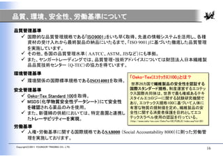 品質、環境、安全性、労働基準について
品質管理基準
   国際的な品質管理規格である「ISO9001」をいち早く取得。先進の情報システムを活用し、各種
    資材の受け入れから最終製品の納品にいたるまで、「ISO 9001」に基づいた徹底した品質管理
    を実施しています。
   その他、各国の品質管理水準（ AATCC、ASTM、JISなど）にも準拠。
   また、ヤンガートレーディングでは、品質管理・技術アドバイスについては財団法人日本繊維製
    品品質技術センター （Q-TEC）の協力を得ています。
環境管理基準
                                             「Oeko-Tex(ｴｺﾃｯｸｽ)100」とは？
                                             「Oeko-Tex(ｴｺﾃｯｸｽ)100」とは？
    環境関係の国際標準規格であるISO14001を取得。
                                             世界26カ国で繊維製品の安全性を認証する
                                              世界26カ国で繊維製品の安全性を認証する
安全管理基準                                       国際スタンダード規格。制度運営するエコテッ
                                             国際スタンダード規格。制度運営するエコテッ
                                             クス国際共同体は、世界で最も権威あるテキ
                                             クス国際共同体は、世界で最も権威あるテキ
   Oeko-Tex Standard 100を取得。                スタイルエコロジーに関する試験研究機関で
                                             スタイルエコロジーに関する試験研究機関で
   MSDS（化学物質安全性データシート）にて安全性                 あり、エコテックス規格100に基づいて人体に
                                             あり、エコテックス規格100に基づいて人体に
    を確認される薬品のみを使用。                           有害な物質の規制値を定め、繊維製品の安
                                             有害な物質の規制値を定め、繊維製品の安
   また、新彊綿の供給においては、特定農園と連携し                  全性に関する消費者保護を目的としてエコ
                                             全性に関する消費者保護を目的としてエコ
    たトレーサビリティーを実現。                           テックスラベル使用の認証を行っている。
                                             テックスラベル使用の認証を行っている。
                                             （http://www.oeko-tex.com/OekoTex100_PUBLIC/index.asp?cls=20）
                                             （http://www.oeko-tex.com/OekoTex100_PUBLIC/index.asp?cls=20）

労働基準
   人権・労働基準に関する国際規格であるSA8000 （Social Accountability 8000）に則った労働管
    理を実施しております。
Copyright(C)2011 YOUNGOR TRADING CO., LTD.
                                                                                                            16
 