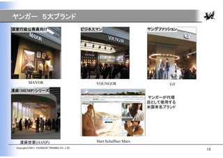 ヤンガー ５大ブランド
国家行政公務員向け                                     ビジネスマン                    ヤングファッション




          MAYOR                                   YOUNGOR                     GY
漢麻（HEMP）シリーズ
                                                                        ヤンガーが代理
                                                                        店として使用する
                                                                        米国有名ブランド




   漢麻世家(HANP)                                     Hart Schaffner Marx
 Copyright(C)2011 YOUNGOR TRADING CO., LTD.
                                                                                    18
 