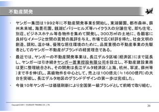 不動産開発

•       ヤンガー集団は１９９２年に不動産開発事業を開始し、東湖馨園、都市森林、蘇
        州未来城、海景花園、銭湖ビバリーヒルズ等ハイクラスの分譲住宅、即ち住宅、
        別荘、ビジネスホテル等各物件を集めて開発し、３００万㎡の土地に、各顧客に
        良好なイメージと世間の賞賛の風評を与え、市場で広く好評を得た。社会文明の
        創造、調和、温か味、優雅な居住環境のために、品質重視の不動産事業の先駆
        者としてのヤンガー不動産がブランドの経営理念である。
•       最近では、ヤンガーの不動産開発事業は、長江デルタ区域（経済区）にまで延長
        し、ヤンガーは引き続きヤンガー置業控股有限公司を設立し、不動産建設業務
        は更に整理統合され、その開発は長江デルタ経済区（上海、杭州、寧波、蘇州等
        ）まで手を伸ばし、高級物件を中心として、売上は１００億元（≒１６００億円）の大
        台を突破し、長江デルタ地区のグランドデザインの第一歩は完成した。
•       今後１０年ヤンガーは価値刷新により全国第一級ブランドとして前略で取り組む。



    Copyright(C)2011 YOUNGOR TRADING CO., LTD.
                                                 20
 