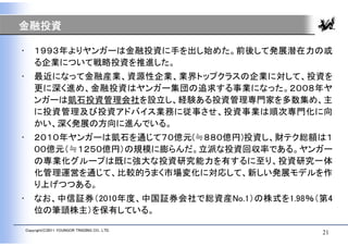 金融投資

•       １９９３年よりヤンガーは金融投資に手を出し始めた。前後して発展潜在力の或
        る企業について戦略投資を推進した。
•       最近になって金融産業、資源性企業、業界トップクラスの企業に対して、投資を
        更に深く進め、金融投資はヤンガー集団の追求する事業になった。２００８年ヤ
        ンガーは凱石投資管理会社を設立し、経験ある投資管理専門家を多数集め、主
        に投資管理及び投資アドバイス業務に従事させ、投資事業は順次専門化に向
        かい、深く発展の方向に進んでいる。
•       ２０１０年ヤンガーは凱石を通じて７０億元(≒８８０億円)投資し、財テク総額は１
        ００億元（≒１２５０億円）の規模に膨らんだ。立派な投資回収率である。ヤンガー
        の専業化グループは既に強大な投資研究能力を有するに至り、投資研究一体
        化管理運営を通じて、比較的うまく市場変化に対応して、新しい発展モデルを作
        り上げつつある。
•       なお、中信証券（2010年度、中国証券会社で総資産No.1）の株式を1.98％（第4
        位の筆頭株主）を保有している。

    Copyright(C)2011 YOUNGOR TRADING CO., LTD.
                                                 21
 