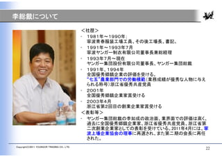 李総裁について
                                             ＜社歴＞
                                             • １９８１年～１９９０年；
                                               寧波青春服装工場工員、その後工場長、書記。
                                             • １９９１年～１９９３年７月
                                               寧波ヤンガー制衣有限公司董事長兼総経理
                                             • １９９３年７月～現在
                                               ヤンガー集団股份有限公司董事長、ヤンガー集団総裁
                                             • １９９１年、１９９４年
                                               全国優秀郷鎮企業の評価を受ける。
                                               “七五”農業部門での労働模範（業務成績が優秀な人物に与え
                                               られる称号）浙江省優秀共産党員
                                             • ２００１年
                                               全国優秀郷鎮企業家賞受ける
                                             • ２００３年４月
                                               浙江省第２回目の創業企業家賞受ける
                                             ＜表彰等＞
                                             • ヤンガー集団総裁の李如成の政治面、業界面での評価は高く、
                                               過去に全国優秀郷鎮企業家、浙江省優秀共産党員、浙江省第
                                               二次創業企業家としての表彰を受けている。2011年4月には、寧
                                               波上場企業協会の理事に再選され、また第二期の会長に再任
                                               された。
Copyright(C)2011 YOUNGOR TRADING CO., LTD.
                                                                             22
 