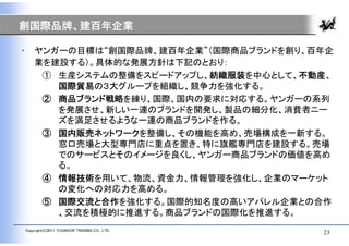 創国際品牌、建百年企業

•       ヤンガーの目標は“創国際品牌、建百年企業”（国際商品ブランドを創り、百年企
        業を建設する）。具体的な発展方針は下記のとおり：
         ① 生産システムの整備をスピードアップし、紡織服装を中心として、不動産、
           国際貿易の３大グループを組織し、競争力を強化する。
         ② 商品ブランド戦略を練り、国際、国内の要求に対応する。ヤンガーの系列
           を発展させ、新しい一連のブランドを開発し、製品の細分化、消費者ニー
           ズを満足させるような一連の商品ブランドを作る。
         ③ 国内販売ネットワークを整備し、その機能を高め、売場構成を一新する。
           窓口売場と大型専門店に重点を置き、特に旗艦専門店を建設する。売場
           でのサービスとそのイメージを良くし、ヤンガー商品ブランドの価値を高め
           る。
         ④ 情報技術を用いて、物流、資金力、情報管理を強化し、企業のマーケット
           の変化への対応力を高める。
         ⑤ 国際交流と合作を強化する。国際的知名度の高いアパレル企業との合作
           、交流を積極的に推進する。商品ブランドの国際化を推進する。
    Copyright(C)2011 YOUNGOR TRADING CO., LTD.
                                                 23
 