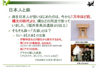 日本人と麻
         麻を日本人が使いはじめたのは、今から１万年ほど前。
          縄文の時代より、縄などの用途で使って
          いました。（福井県鳥浜遺跡より出土）
         そもそも麻＝「大麻」とは？
                たい-ま【大麻】 の定義
                    -   伊勢神宮および諸社から授与するお札。
                                                               神宮大麻と神棚
                    -   幣（ヌサ）の尊敬語。おおぬさ。
                        ［注］ヌサ＝神への供え物や、罪を祓うために使用する物
                    -   麻（アサ）の別称。
                    -   アサから製した麻薬。
                        （マリファナ、ガンジャ、ハシシュなど）
                                             ※岩波書店「広辞苑」第5版より
                                                               大幣（おおぬさ）
Copyright(C)2011 YOUNGOR TRADING CO., LTD.
                                                                          20
 