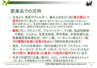 医薬品での活用
          古来より、喘息やアレルギー、痛み止めなどに効く漢方薬として
           使用されていました。（種子は「麻子仁（ましにん）又は火麻仁（かまにん）」、
           根は「麻根（まこん）」、茎皮部の繊維は「麻皮（まひ）」、葉は「麻葉（まよう）」、雄株の
           花穂は「麻花」、雌株の花穂は麻蕡（まふん）という呼び名で使用）
          難病（ガン、HIV(エイズ)、アルツハイマー、うつ病、強迫性障害
           、不眠症、てんかん、気管支喘息、帯状疱疹、多発性硬化症、
           筋萎縮性側索硬化症、クローン病、パーキンソン病など）＝約
           250種類の疾患に効果があるという研究結果があります。
          現在、アメリカ合衆国の一部の地域とカナダ・イスラエル・ベル
           ギー・オーストリア・オランダ・イギリス・スペイン・フィンランドなど
           多くの国で、難病を患った患者への使用が認可されています。
          日本での認可には遠い道のり。（ただし、大学等での研究はすすんで
           いる。また、大塚製薬はアメリカで研究、医薬品を販売予定。）
Copyright(C)2011 YOUNGOR TRADING CO., LTD.   （参考）医療大麻を考える会：http://www.iryotaima.net/   34
 