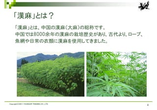 「漢麻」とは？
     「漢麻」とは、中国の漢麻（大麻）の総称です。
     中国では8000余年の漢麻の栽培歴史があり、古代より、ロープ、
     魚網や日常の衣類に漢麻を使用してきました。




Copyright(C)2011 YOUNGOR TRADING CO., LTD.
                                             4
 