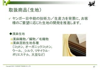 取扱商品（生地）
         ヤンガー日中紡の技術力／生産力を背景に、お客
          様のご要望に応じた生地の開発を推進します。

     ◆漢麻生地
       漢麻織物／編物／毛織物
       漢麻混紡生地各種
          （コットン，オーガニックコットン，
          ウール，_シルク，リサイクル・
          ポリエステル，大豆など）


Copyright(C)2011 YOUNGOR TRADING CO., LTD.
                                             47
 