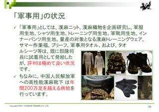 「軍事用」の状況
         「軍事用」としては、漢麻ニット、漢麻織物を企画研究し、軍服
          用生地、シャツ用生地、トレーニング用生地、軍靴用生地、イン
          ナーパンツ用生地。量産の対象となる漢麻トレーニングウェア、
          サマー作業福、ブリーフ、軍事用タオル、および、タオ
          ルシーツ等は、既に部隊将
          兵に試着用として発給した
          が、評判は極めて良い状況
          です。
         ちなみに、中国人民解放軍
          への高性能漢麻靴下 は年
          間200万足を越える供給を
          行っています。

Copyright(C)2011 YOUNGOR TRADING CO., LTD.
                                             50
 