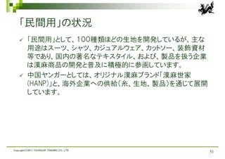 「民間用」の状況
         「民間用」として、１００種類ほどの生地を開発しているが、主な
          用途はスーツ、シャツ、カジュアルウェア、カットソー、装飾資材
          等であり、国内の著名なテキスタイル、および、製品を扱う企業
          は漢麻商品の開発と普及に積極的に参画しています。
         中国ヤンガーとしては、オリジナル漢麻ブランド「漢麻世家
          (HANP)」と、海外企業への供給（糸、生地、製品）を通じて展開
          しています。




Copyright(C)2011 YOUNGOR TRADING CO., LTD.
                                             51
 