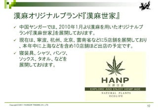 漢麻オリジナルブランド『漢麻世家』
         中国ヤンガーでは、2010年1月より漢麻を用いたオリジナルブ
          ランド『漢麻世家』を展開しております。
         現在は、寧波、杭州、北京、雲南省などに５店舗を展開しており
          、本年中に上海などを含め10店舗ほど出店の予定です。
         寝装具、シャツ、パンツ、
          ソックス、タオル、などを
          展開しております。




Copyright(C)2011 YOUNGOR TRADING CO., LTD.
                                             52
 