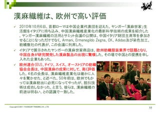 漢麻繊維は、欧州で高い評価
         2010年10月6日、首都ローマは中国企業代表団を迎えた。ヤンガー「漢麻世家」生
          活館をイタリアに持ち込み、中国漢麻繊維産業化の最新科学技術の成果を紹介した
          。ヤンガー漢麻繊維の活用とサミット会議の公開は、中国イタリア財団主席等を参加さ
          せることになっただけでなく、Armani、Ermenegildo Zegna、CK、Adidas及び染色加工、
          紡績数社の代表が、この会議に列席した。
         イタリアで展示されたヤンガーの漢麻世家商品は、欧州紡織服装業界で話題となり、
          中国自身が研究開発した漢麻製品の出現に驚嘆した。その場で中国との提携を申し
          入れた企業もあった。
         欧州連合（EU）、ドイツ、スイス、オーストリアの紡織
          協会会長は、中国漢麻の成果に対して、高く評価
          した。4名の会長は、漢麻繊維産業化は確かに人
          々を驚かせた、と述べた。50年前は、欧州でもか
          っては漢麻紡出に必死になってやったが、脱胶技
          術は成功しなかった、と言う。彼らは、漢麻繊維の
          前途は明るい、との認識で一致した。


Copyright(C)2011 YOUNGOR TRADING CO., LTD.
                                                                55
 
