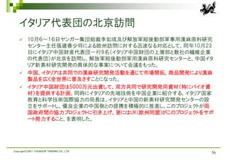 イタリア代表団の北京訪問
         10月６～１６日ヤンガー集団総裁李如成及び解放軍総後勤部軍事用漢麻原料研究
          センター主任張建春少将による欧州訪問に対する迅速なる対応として、同年10月23
          日にイタリア中国財産代表団一行9名（イタリア中国財団の上層部と数社の繊維企業
          の代表団）が北京を訪問し、解放軍総後勤部軍用漢麻原料研究センターと、中国イタ
          リア新素材研究開発の具体的な事案について会議をもった。
         中国、イタリアは共同での漢麻研究開発活動を通じて市場開拓、商品開発により漢麻
          製品を広く全世界に普及さすことになった。
         イタリア中国財団は5000万元出資して、双方共同で研究開発用資材（特にバイオ資
          材）を提供する計画。同時にイタリアの先端技術を中国企業に紹介する。イタリア国家
          教育と科学技術国際協力の局長は、イタリアと中国の新素材研究開発センターの設
          立をサポートし、優良企業の中国側との提携を積極的に推進し、このプロジェクトが両
          国政府間の協力プロジェクトに引き上げ、更にはUK(欧州同盟)がこのプロジェクトをサポ
          ート努力すること、を表明した。




Copyright(C)2011 YOUNGOR TRADING CO., LTD.
                                                   56
 