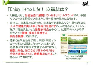 『Enjoy Hemp Life！ 麻福』とは？
      「麻福」とは、当社独自に展開しているオリジナルブランドです。中国
       ヤンガーとは関係ない日本ヤンガー独自の試みになります。
      日本人、日本風土に合った、日本ならでは商品づくり、具体的には、
       人々が健康で美しく幸せな毎日を過ごすことができるよう、Tシャツ、
       靴下、寝装具といった基礎衣料品を中心に、就寝用のマスクや手
       袋といった健康・美容を促進する
       商品を展開しております。
      原料（糸や生地など）は、中国（中国ヤン
       ガーなど）より調達したものになりますが、
       最終製品まで中国で生産するのではなく、
       縫製、染色、加工などで日本のモノ作り
       会社と連携をとって、最終製品にすること
                              Enjoy Hemp Life! 麻福
       を心がけております。              http://asafuku.jp/
Copyright(C)2011 YOUNGOR TRADING CO., LTD.
                                                    59
 