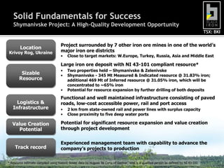 Solid Fundamentals for SuccessShymanivske Project: A High-Quality Development OpportunityLocationKrivoy Rog, UkraineProject surrounded by 7 other iron ore mines in one of the world’s major iron ore districtsClose to target markets: W.Europe, Turkey, Russia, Asia and Middle EastLarge iron ore deposit with NI 43-101 compliant resource*Two properties held – Shymanivske & Zelenivske
