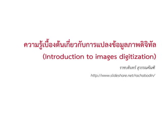 ความรูเบื้องตนเกี่ยวกับการแปลงขอมูลภาพดิจิทล
                                              ั
       (Introduction to images digitization)
                                        ราชบดินทร สุวรรณคัณฑิ
                       http://www.slideshare.net/rachabodin/
 