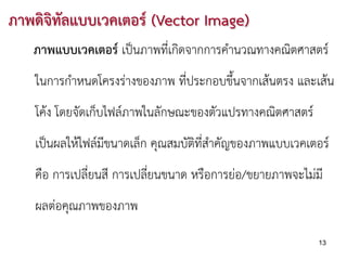 ภาพดิจิทลแบบเวคเตอร (Vector Image)
        ั
   ภาพแบบเวคเตอร เปนภาพที่เกิดจากการคํานวณทางคณิตศาสตร
   ในการกําหนดโครงรางของภาพ ที่ประกอบขึ้นจากเสนตรง และเสน
   โคง โดยจัดเก็บไฟลภาพในลักษณะของตัวแปรทางคณิตศาสตร
   เปนผลใหไฟลมีขนาดเล็ก คุณสมบัติที่สําคัญของภาพแบบเวคเตอร
   คือ การเปลี่ยนสี การเปลี่ยนขนาด หรือการยอ/ขยายภาพจะไมมี
   ผลตอคุณภาพของภาพ

                                                           13
 