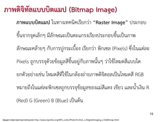 ภาพดิจิทลแบบบิตแมป (Bitmap Image)
         ั
            ภาพแบบบิตแมป ในทางเทคนิคเรียกวา “Raster Image” ประกอบ
            ขึ้นจากจุดเล็กๆ มีลักษณะเปนตะแกรงเรียงประกอบขึ้นเปนภาพ
            ลักษณะคลายๆ กับการปูกระเบื้อง เรียกวา พิกเซล (Pixels) ซึ่งในแตละ
            Pixels ถูกบรรจุดวยขอมูลสีขึ้นอยูกับภาพนั้นๆ วาใชโหมดสีแบบใด
            ยกตัวอยางเชน โหมดสีที่ใชในกลองถายภาพดิจิตอลเปนโหมดสี RGB
            หมายถึงในแตละพิกเซลถูกบรรจุขอมูลของแมสีแดง เขียว และน้ําเงิน R
            (Red) G (Green) B (Blue) เปนตน
                                                                                                               15
ข ้อมูลจากสมาคมถ่ายภาพกรุงเทพ http://www.bpsthai.org/BPS_Links/PhotoTechnic_L/DigitalImaging_L/02Bitmap.html
 