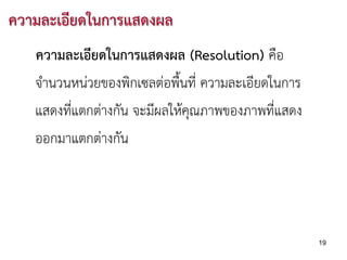 ความละเอียดในการแสดงผล
   ความละเอียดในการแสดงผล (Resolution) คือ
   จํานวนหนวยของพิกเซลตอพื้นที่ ความละเอียดในการ
   แสดงที่แตกตางกัน จะมีผลใหคุณภาพของภาพที่แสดง
   ออกมาแตกตางกัน




                                                     19
 