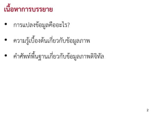 เนื้อหาการบรรยาย
• การแปลงขอมูลคืออะไร?
• ความรูเบื้องตนเกี่ยวกับขอมูลภาพ
• คําศัพทพื้นฐานเกี่ยวกับขอมูลภาพดิจิทัล




                                             2
 