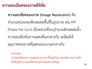 ความละเอียดของภาพดิจิทัล
   ความละเอียดของภาพ (Image Resolution) คือ
   จํานวนหนวยของพิกเซลตอพื้นที่ในรูปภาพ เชน PPI
   (Pixels Per Inch) เปนหนวยที่ระบุจํานวนพิกเซลตอนิ้ว
   ความละเอียดในการแสดงที่แตกตางกัน จะมีผลให
   คุณภาพของภาพที่แสดงออกมาแตกตางกัน
     หมายเหตุ
     ความละเอียดของการแสดงผล นอกจากขึ้นอยูกับความละเอียดของภาพแลว
     ยังขึ้นอยูกับความละเอียดของอุปกรณแสดงผลขอมูล
                                                                      20
 