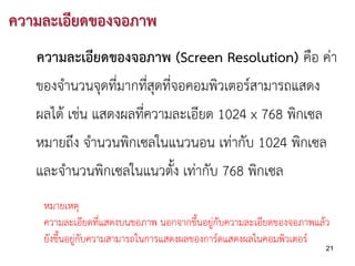 ความละเอียดของจอภาพ
   ความละเอียดของจอภาพ (Screen Resolution) คือ คา
   ของจํานวนจุดที่มากที่สุดที่จอคอมพิวเตอรสามารถแสดง
   ผลได เชน แสดงผลที่ความละเอียด 1024 x 768 พิกเซล
   หมายถึง จํานวนพิกเซลในแนวนอน เทากับ 1024 พิกเซล
   และจํานวนพิกเซลในแนวตั้ง เทากับ 768 พิกเซล
    หมายเหตุ
    ความละเอียดที่แสดงบนขอภาพ นอกจากขึ้นอยูกับความละเอียดของจอภาพแลว
    ยังขึ้นอยูกับความสามารถในการแสดงผลของการดแสดงผลในคอมพิวเตอร
                                                                     21
 
