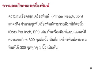ความละเอียดของเครื่องพิมพ
   ความละเอียดของเครื่องพิมพ (Printer Resolution)
   แสดงถึง จํานวนจุดที่เครื่องพิมพสามารถพิมพไดตอนิ้ว
   (Dots Per Inch, DPI) เชน ถาเครื่องพิมพแบบเลเซอรมี
   ความละเอียด 300 จุดตอนิ้ว นันคือ เครื่องพิมพสามารถ
                                  ่
   พิมพได 300 จุดทุกๆ 1 นิ้ว เปนตน


                                                           22
 