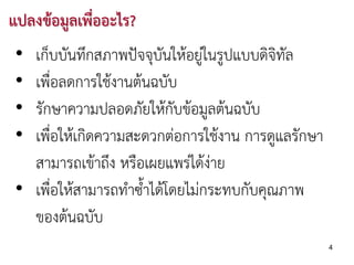 แปลงขอมูลเพื่ออะไร?
 • เก็บบันทึกสภาพปจจุบันใหอยูในรูปแบบดิจิทัล
 • เพื่อลดการใชงานตนฉบับ
 • รักษาความปลอดภัยใหกับขอมูลตนฉบับ
 • เพื่อใหเกิดความสะดวกตอการใชงาน การดูแลรักษา
   สามารถเขาถึง หรือเผยแพรไดงาย
 • เพื่อใหสามารถทําซ้าไดโดยไมกระทบกับคุณภาพ
                      ํ
   ของตนฉบับ
                                                    4
 