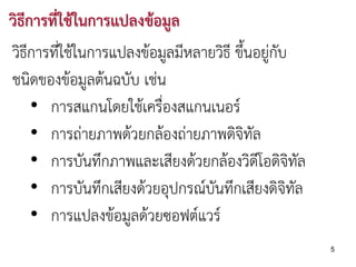 วิธีการที่ใชในการแปลงขอมูล
วิธีการที่ใชในการแปลงขอมูลมีหลายวิธี ขึนอยูกับ
                                         ้
ชนิดของขอมูลตนฉบับ เชน
     • การสแกนโดยใชเครืองสแกนเนอร
                          ่
     • การถายภาพดวยกลองถายภาพดิจิทัล
     • การบันทึกภาพและเสียงดวยกลองวิดีโอดิจิทัล
     • การบันทึกเสียงดวยอุปกรณบันทึกเสียงดิจิทล ั
     • การแปลงขอมูลดวยซอฟตแวร
                                                      5
 