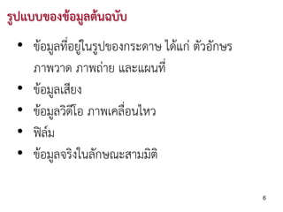 รูปแบบของขอมูลตนฉบับ
 • ขอมูลที่อยูในรูปของกระดาษ ไดแก ตัวอักษร
               
   ภาพวาด ภาพถาย และแผนที่
 • ขอมูลเสียง
 • ขอมูลวิดีโอ ภาพเคลือนไหว
                       ่
 • ฟลม
 • ขอมูลจริงในลักษณะสามมิติ

                                                6
 