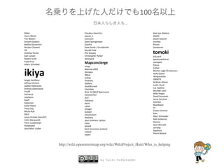 100
                                                                                ...

Mikel                                   Claudius Henrichs                                           Axel von Matern
Harry Wood                              pascal_n                                                    Ma8D
Tim Waters                              zvenzzon                                                    David Fawce8
Simone Gadenz                           Dane Springmeyer                                            torsDko
MaOa Giovannini                         Gianfra                                                     Phono
Nicolas Chavent                         Dave Smith / DruidSmith                                     Dankarran
PB                                      Randal Hale
Andrew Turner                           Phil Shipley                                                tomoki
Sam Larsen                              Christopher Parker                                          EdLoach
Robert Sco8                             davespod                                                    Seehundeführer
Esperanza
Adam Schreiber
                                        Mapconcierge                                                osmapb1
                                                                                                    Flacus
                                        Imapi


ikiya
                                                                                                    Cohan
                                        Bikeman2000
                                                                                                    Morten Jagd Christensen ‐
                                        Komяpa
                                                                                                    Holly Glaser
                                        XBear
                                                                                                    Temporalista
                                        acdsig
Sergio Sevillano                                                                                    HB9DTX
                                        Divebalu
Jeﬀrey Johnson                                                                                      Andrew Allison
                                        StellanL
Jaakko Helleranta                                                                                   JusDn Houk
                                        AssetBurned
Andrzej Zaborowski                                                                                  Luc Castera
                                        Ceyockey
FredB                                                                                               Michael Lane
                                        Ævar Arnhörð Bjarmason
harrierco                                                                                           Mike Hogan
                                        Ivansanchez
neuhausr                                                                                            David Runneals ‐ 
                                        ALE!
PaulY                                                                                               Jarno Peschier ‐
                                        Fabianos
Osbornec                                                                                            helmed, 
                                        Kevin
KaDe Filbert                                                                                        Boudewijn
                                        Julian
Thea Clay                                                                                           Fil
                                        olvagor
Micha Ruh                                                                                           Estela Llorente
                                        Gubaer
SK53                                                                                                Kam
                                        UbuntuAcer
Jonas Krückel (John07)                                                                              Marc Schneider
                                        RatZillaS
Colin Marquardt                                                                                     Rafa GuDerrez
                                        Jean‐Guilhem Cailton
Floris Looijesteijn                                                                                 Samusz
                                        clara
AndyGates                                                                                           Sean Benne8
                                        steve8
Jean‐Marc LioDer                                                                                    Jarra8p
                                        Gert Gremmen (cetest)
                                                                                                    Xapitoun
                                        Lübeck
                                                                                                    Pierre Beland
                                        sxpert



                         http://wiki.openstreetmap.org/wiki/WikiProject_Haiti/Who_is_helping


                                                       b y   Ta i c h i   F U R U H A S H I
 