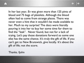 In her last year, Ev was given more than 125 pints of blood and 75 bags of platelets. Although the blood often had to come from strange places. There was never even a hint that it wouldn't be made available to her. Much to my surprise! The docs were literally pouring it into her to buy her some time for them to find the “leak”. Never found, but not for a lack of trying. Let's pay those donations forward so some one else has the same chance. It's truly the gift of life. If you can't get to New Brunswick, give locally. It’s about the gift of life; not the score. Thanks. fjohn