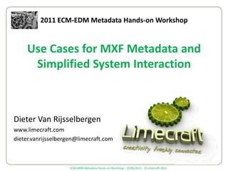 2011 ECM-EDM Metadata Hands-on Workshop Use Cases for MXF Metadata and Simplified System Interaction Dieter Van Rijsselbergen www.limecraft.com dieter.vanrijsselbergen@limecraft.com 