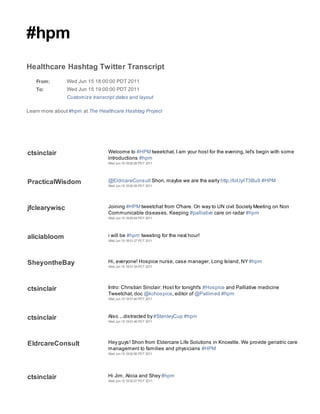 #hpm
Healthcare Hashtag Twitter Transcript
   From:        Wed Jun 15 18:00:00 PDT 2011
   To:          Wed Jun 15 19:00:00 PDT 2011
                Customize transcript dates and layout

Learn more about #hpm at The Healthcare Hashtag Project




ctsinclair                       Welcome to #HPM tweetchat, I am your host for the evening, let's begin with some
                                 introductions #hpm
                                 Wed Jun 15 18:00:26 PDT 2011




PracticalWisdom                  @EldrcareConsult Shon, maybe we are the early http://bit.ly/iT3Bu9 #HPM
                                 Wed Jun 15 18:00:39 PDT 2011




jfclearywisc                     Joining #HPM tweetchat from O'hare. On way to UN civil Society Meeting on Non
                                 Communicable diseases. Keeping #palliative care on radar #hpm
                                 Wed Jun 15 18:00:54 PDT 2011




aliciabloom                      i will be #hpm tweeting for the next hour!
                                 Wed Jun 15 18:01:27 PDT 2011




SheyontheBay                     Hi, everyone! Hospice nurse, case manager, Long Island, NY #hpm
                                 Wed Jun 15 18:01:34 PDT 2011




ctsinclair                       Intro: Christian Sinclair: Host for tonight's #Hospice and Palliative medicine
                                 Tweetchat, doc @kchospice, editor of @Pallimed #hpm
                                 Wed Jun 15 18:01:40 PDT 2011




ctsinclair                       Also ...distracted by #StanleyCup #hpm
                                 Wed Jun 15 18:01:46 PDT 2011




EldrcareConsult                  Hey guys! Shon from Eldercare Life Solutions in Knoxville. We provide geriatric care
                                 management to families and physicians #HPM
                                 Wed Jun 15 18:02:06 PDT 2011




ctsinclair                       Hi Jim, Alicia and Shey #hpm
                                 Wed Jun 15 18:02:07 PDT 2011
 
