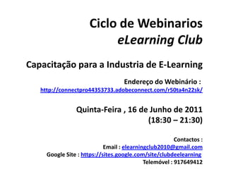 Ciclo de Webinarios eLearningClub Capacitação para a Industria de E-Learning Endereço do Webinário :  http://connectpro44353733.adobeconnect.com/r50ta4n22sk/ Quinta-Feira , 16 de Junho de 2011 (18:30 – 21:30) Contactos : Email : elearningclub2010@gmail.com Google Site : https://sites.google.com/site/clubdeelearning Telemóvel : 917649412 