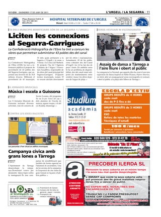 divendres 17 de juny de 2011                                                                              l’urgell / la segarra 11
                TERINARI D                                                                                                                      Av. Catalunya, 73                       TERINARI D
                                                                   HOSPITAL VETERINARI DE L’URGELL
           VE             E
                                      Plaça Ramon Folch, 8                                                                                                                         VE             E
    AL




                                                                                                                                                  25300 TÀRREGA
                          L’U




                                                                                                                                                                            AL
  HOSPIT




                                                                                                                                                                                                    L’U
                                      Tel. 973 320 161
                              RGELL




                                                                                                                                                                          HOSPIT
                                                                                                                                              Telèfon 973 31 26 43




                                                                                                                                                                                                      RGELL
                                      BELLPUIG                                Horari: Matí 10.00 a 13.30 - Tarda 17.00 a 20.30              Urgències 609 73 06 13



 33 dels municipis beneficiaris són de la segarra i l’urgell                                                                  sense vestuari ni escenografia


Liciten les connexions
                                                                                                                                                                                          oriol bosch (acn)




al Segarra-Garrigues
La Confederació Hidrogràfica de l’Ebre ha tret a concurs les
obres que permetran subministrar 43 pobles des del canal
 redacció                                           33 dels quals pertanyen a la         per les obres i expropiacions.
 tàrrega
                                                    Segarra i l’Urgell, i la resta, a    Actualment, 29 de les pobla-
La Confederació Hidrogràfica                        l’Anoia i la Conca del Barberà.      cions s’abasten des del Canal
de l’Ebre (CHE) ha tret a in-                       El projecte l’ha fet l’Agència       d’Urgell i les 14 ho fan des de       assaig de dansa a Tàrrega a
formació pública el projecte de
proveïment de 43 pobles des
                                                    Catalana de l’Aigua i l’execu-
                                                    tarà AcuaEbro, responsable de
                                                                                         pous i fonts. En ambdós casos
                                                                                         hi ha un problema de disponi-         l’aire lliure i obert al públic
del Segarra-Garrigues, que su-                      les obres del canal principal del    bilitat, des del canal estan sub-   La companyia La Veronal, que aquests dies ha creat el seu nou
posarà una inversió de de 35,8                      Segarra-Garrigues. D’aquests         jectes als manteniments entre       espectacle de dansa inspirat en Pablo Picasso, Pájaros Muertos,
milions d’euros. Millorarà el                       termes municipals, només 19          octubre i març i les altres depe-   va oferir ahir un assaig general sense escenografia ni vestuari,
proveïment de 43 municipis,                         es veuran afectats directament       nen de l’aigua de pluja.            i obert al públic a la plaça dels Àlbers de Tàrrega.



 X Jornades musicals

música i escola a guissona                                                                                                         ESCOLA D’ESTIU
 redacció                                         Xavier Lozano, del programa                                                        GRUPS REDUÏTS de 4 HORES
 guissona
                                                  No me la puc treure del cap, i                                                     cada matí
Les X Jornades Musicals de                        dels alumnes de l’escola de
                                                                                                                                     des de P-3 fins a 6è
Guissona inclouen diverses                        música, aquest vespre, i el del
activitats, com els concerts de                   cor Kodaly, diumenge.
                                                                                                                                     GRUPS REDUÏTS de 2 HORES
                                                                                                                                     cada matí
 contra les idees racistes                                                                  Av. Doctora Castells, 37                 ESO
                                                                 ajunTamenT de Tàrrega
                                                                                            Telèfon: 973 21 25 07                    Reforç de totes les matèries
                                                                                            www.studium-academia.com                 Tècniques d’estudi
                                                                                            mail: studium@svt.es
                                                                                                                                              150 €/mes
                                                                                                                                     També per setmanes o quinzenes
                                                                                                                                     Batxillerats i universitaris, hores concertades




les pancartes s’han situat en edificis municipals


campanya cívica amb
grans lones a tàrrega
 redacció                                         panya de sensibilització que

                                                                                                                     PRECOBER ILERDA SL
 tàrrega
                                                  incideix de forma especial en
L’Ajuntament de Tàrrega                           l’alumnat de secundària. Una
desenvolupa     la    campa-                      de les accions de la campanya
nya Desmuntant rumors per                         és l’exposició de cinc lones de                                Renovem la seva coberta en el mínim temps
desmentir falsos tòpics sobre                     gran format en façanes d’edi-                                  i la seva nau mai queda desprotegida.
la immigració. És una cam-                        ficis públics.
                                                                                                                 L’AMIANT que conté la seva coberta vella
                                                                                                                 pot provocar des de greus malalties respira-
                                                                                                                 tòries fins a càncer de pulmó.

                                                     ● Tramitació de baixes
                                                                                                                 NO ESPERI MÉS, NOSALTRES ENS
                                                     ● Compra de ferralla en                                     ENCARREGUEM DE TOT.
                                                       general, paper i metalls
                                                     ● Transports de                                             TRUQUI’NS I LI FAREM PRESSUPOST
  EMPRESA AUTORITZADA                                  residus industrials                                       SENSE CAP COMPROMÍS
  PER MEDI AMBIENT

 Polígon Canaleta, s/n Apartat 93                                                                                TRUQUI AL 615 62 30 62 o ENTRI A WWW.PRECOBER.COM
 25300 Tàrrega (Lleida)
 Tel. 973 310 243 - 686 993 226                                                                                              c/Sant Jordi VALLFOGONA de BALAGUER
 