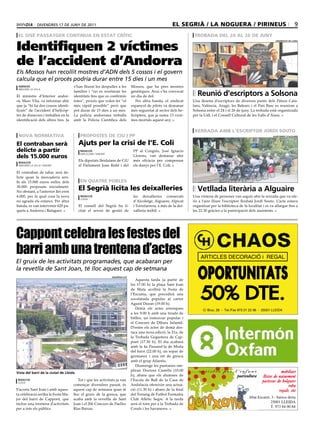 divendres 17 de juny de 2011                                                                el segrià / la noguera / pirineus                                                9
 el sisè passatger continua en estat crític                                                                          trobada del 24 al 26 de juny

Identifiquen 2 víctimes
                                                                                                                                                                          uniVersitat de lleida




de l’accident d’Andorra
Els Mossos han recollit mostres d’ADN dels 5 cossos i el govern
calcula que el procés podria durar entre 15 dies i un mes
 agències                            s’han lliurat les despulles a les          Mossos, que ha pres mostres
 andorra la vella

El ministre d’Interior andor-
                                     famílies i “no es revelaran les
                                     identitats fins que es confirmin
                                                                                genètiques. Avui s’ha convocat
                                                                                un dia de dol.                         reunió d’escriptors a solsona
rà, Marc Vila, va informar ahir      totes”, procés que volen fer “el              Per altra banda, el sindicat     Una desena d’escriptors de diversos punts dels Països Cata-
que ja “hi ha dos cossos identi-     més ràpid possible” però que               espanyol de pilots va demanar       lans, València, Aragó, les Balears i el País Basc es reuniran a
ficats” de l’accident d’helicòp-     pot durar de 15 dies a un mes.             més seguretat al sector dels he-    Solsona entre el 24 i el 26 de juny. La trobada està organitzada
ter de dimecres i treballen en la    La policia andorrana treballa              licòpters, que ja suma 13 vícti-    per la UdL i el Consell Cultural de les Valls d’Àneu.
identificació dels altres tres. Ja   amb la Policia Científica dels             mes mortals aquest any.


                                                                                                                     xerrada amb l’escriptor jordi souto
 nova normativa                          propostes de ciu i pp                                                                                                          ajuntament d’alguaire



el contraban serà                        ajuts per la crisi de l’e. coli
delicte a partir                          redacció
                                          barcelona / madrid
                                                                                 PP al Congrés, José Ignacio
dels 15.000 euros                                                                Llorens, van demanar ahir
 redacció
                                         Els diputats lleidatans de CiU          més eficàcia per compensar
 andorra la vella / madrid               al Parlament Joan Reñé i del            els danys per l’E. Coli.
El contraban de tabac serà de-
licte quan la mercaderia arri-
bi als 15.000 euros enlloc dels          en quatre pobles
30.000 proposats inicialment.
No obstant, a l’anterior llei eren
                                         el segrià licita les deixalleries                                             Vetllada literària a alguaire
6.000, per la qual cosa la nova           redacció                               les deixalleries comarcals         Una vintena de persones van seguir ahir la xerrada que va ofe-
                                          lleida
no agrada els estancs. Per altra                                                 d’Alcoletge, Alguaire, Alpicat     rir a l’aire lliure l’escriptor lleidatà Jordi Souto. L’acte estava
banda, es van intervenir 620 pa-         El consell del Segrià ha li-            i Torrefarrera, a més de la dei-   organitzat per la biblioteca de la localitat i es va allargar fins a
quets a Andorra i Balaguer.              citat el servei de gestió de            xalleria mòbil.                    les 22.30 gràcies a la participació dels assistents.




Cappont celebra les festes del
barri amb una trentena d’actes                                                                                           ARTICLES DECORACIÓ i REGAL
El gruix de les activitats programades, que acabaran per

                                                                                                                       OPORTUNITATS
la revetlla de Sant Joan, té lloc aquest cap de setmana
                                                               Viquipèdia.cat
                                                                                   Aquesta tarda (a partir de



                                                                                                                         50% DTE.
                                                                                les 17.00 h) la plaça Sant Joan
                                                                                de Mata acollirà la Festa de
                                                                                l’Escuma, que precedirà una
                                                                                xocolatada popular al carrer
                                                                                Agustí Duran (19.00 h).
                                                                                   Demà els actes arrenquen               C/ Bruc, 26 - Tel./Fax 973 21 22 98 - 25001 LLEIDA
                                                                                a les 9.00 h amb una tirada de
                                                                                bitlles, un esmorzar popular i
                                                                                el Concurs de Dibuix Infantil.
                                                                                D’entre els actes de demà des-
                                                                                taca una nova edició, la 21a, de
                                                                                la Trobada Gegantera de Cap-
                                                                                pont (17.30 h). El dia acabarà
                                                                                amb la 4a Passarel·la de Moda
                                                                                del barri (22.00 h), un sopar de
                                                                                germanor i una nit de gresca
                                                                                amb el grup Atlantis.
                                                                                   Diumenge les puntaires om-
                                                                                pliran Doctora Castells (10.00                                                               mobiliari
Vista del barri de la ciutat de lleida
                                                                                h), abans que els alumnes de                                    puericultura     llistes de naixement
 redacció                               Tot i que les activitats ja van         l’Escola de Ball de la Casa de                                                   pastissos de bolquers
 lleida
                                     començar divendres passat, és              Andalucía ofereixin una actua-                                                                    roba
S’acosta Sant Joan i amb aques-      aquest cap de setmana quan té              ció (11.30 h) i abans de la final                                                           regals, etc
ta celebració arriba la Festa Ma-    lloc el gruix de la gresca, que            del Torneig de Futbol Formatiu
jor del barri de Cappont, que        acaba amb la revetlla de Sant              Club Atlètic Segre. A la tarda                                          Abat Escarré, 3 - baixos dreta
inclou una trentena d’activitats     Joan i el 20è Concurs de Paelles           serà el torn per a la Trobada de                                                     25001 LLEIDA
per a tots els públics.              Rías Baixas.                               Corals i les havaneres.
                                                                                                                                                                     T. 973 84 00 84
 