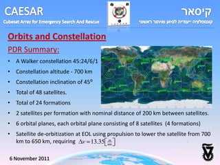 Orbits and Constellation
PDR Summary:
• A Walker constellation 45:24/6/1
• Constellation altitude - 700 km
• Constellation inclination of 45⁰
• Total of 48 satellites.
• Total of 24 formations
• 2 satellites per formation with nominal distance of 200 km between satellites.
• 6 orbital planes, each orbital plane consisting of 8 satellites (4 formations)
• Satellite de-orbitization at EOL using propulsion to lower the satellite from 700
  km to 650 km, requiring v 13.35 sec    m




6 November 2011
 