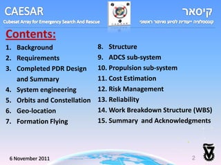 Contents:
1. Background                 8. Structure
2. Requirements               9. ADCS sub-system
3. Completed PDR Design       10. Propulsion sub-system
   and Summary                11. Cost Estimation
4. System engineering         12. Risk Management
5. Orbits and Constellation   13. Reliability
6. Geo-location               14. Work Breakdown Structure (WBS)
7. Formation Flying           15. Summary and Acknowledgments




 6 November 2011
 