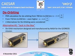 De-Orbiting
                                                                      m
• PDR calculation for de-orbiting from 700 km to 650 km:   v 13.35
                                                                     sec
• From 710 km to 650 km – even higher: v 16.01 m
                                                  sec
• 2 Alternatives for De-Orbiting were considered:
Alternative #1: “Jack in the Box”
• De-Orbit mechanism designed and manufactured by NASA for the O/OREOS
  mission.




6 November 2011
 
