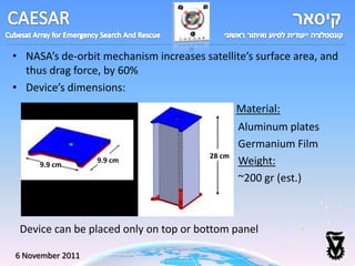 • NASA’s de-orbit mechanism increases satellite’s surface area, and
  thus drag force, by 60%
• Device’s dimensions:
                                                Material:
                                                Aluminum plates
                                                Germanium Film
                                        28 cm
     9.9 cm
                  9.9 cm                        Weight:
                                                ~200 gr (est.)



 Device can be placed only on top or bottom panel

6 November 2011
 