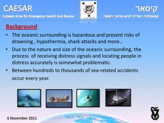 Background
• The oceanic surrounding is hazardous and present risks of
  drowning , hypothermia, shark attacks and more…
• Due to the nature and size of the oceanic surrounding, the
  process of receiving distress signals and locating people in
  distress accurately is somewhat problematic.
• Between hundreds to thousands of sea-related accidents
  occur every year.




6 November 2011
 