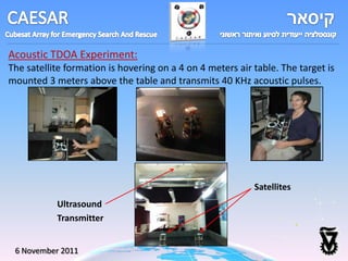 Acoustic TDOA Experiment:
The satellite formation is hovering on a 4 on 4 meters air table. The target is
mounted 3 meters above the table and transmits 40 KHz acoustic pulses.




                                                           Satellites
           Ultrasound
           Transmitter


 6 November 2011
 