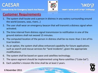 Customer Requirements
1. The system shall locate and a person in distress in any watery surrounding around
   the world (oceans, seas, rivers…)
2. The user shall wear an emergency beacon that will transmit a distress signal when
   activated.
3. The time interval from distress signal transmission to notification in one of the
   ground stations shall not exceed 15 minutes.
4. The computed location of the person in distress shall be no more than 1 km of his
   true location.
5. As an option, the system shall allow enhanced capability for future applications
   such as search and rescue services for “land incidents”, given the appropriate
   modifications.
6. The system shall be based on space and satellites technology.
7. The space segment should be implemented using Nano-satellites ("Cube-Sat").
8. Each satellite's mission life-time shall be at least 2 years.

 6 November 2011
 