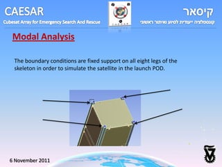 Modal Analysis

 The boundary conditions are fixed support on all eight legs of the
 skeleton in order to simulate the satellite in the launch POD.




6 November 2011
 
