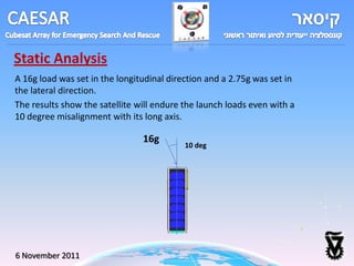 Static Analysis
A 16g load was set in the longitudinal direction and a 2.75g was set in
the lateral direction.
The results show the satellite will endure the launch loads even with a
10 degree misalignment with its long axis.

                                16g
                                           10 deg




6 November 2011
 